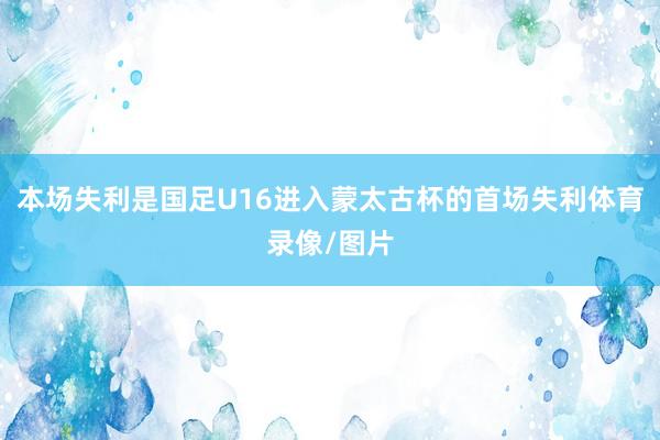 本场失利是国足U16进入蒙太古杯的首场失利体育录像/图片