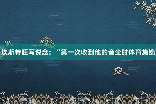 埃斯特旺写说念：“第一次收到他的音尘时体育集锦