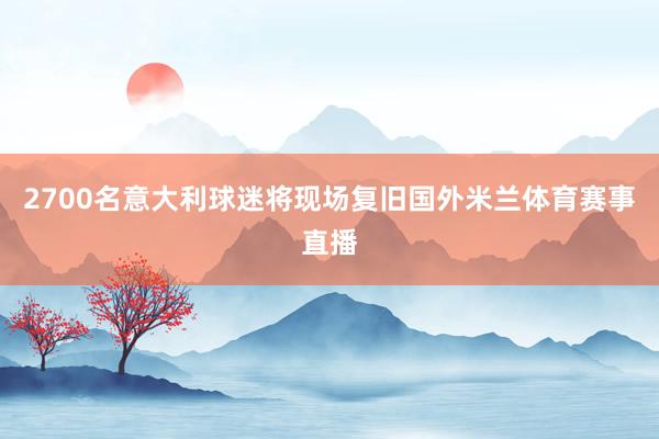 2700名意大利球迷将现场复旧国外米兰体育赛事直播