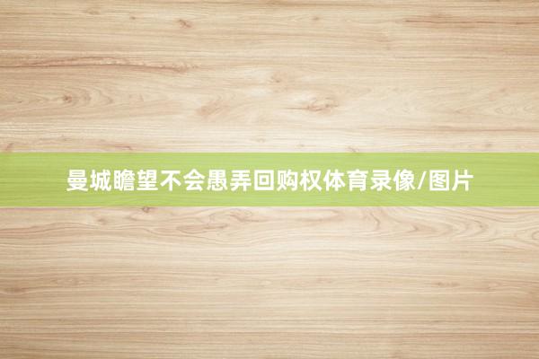 曼城瞻望不会愚弄回购权体育录像/图片