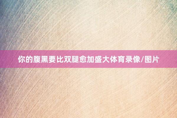 你的腹黑要比双腿愈加盛大体育录像/图片