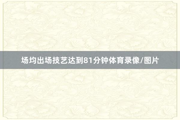 场均出场技艺达到81分钟体育录像/图片