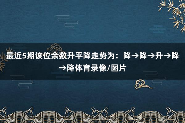 最近5期该位余数升平降走势为：降→降→升→降→降体育录像/图片