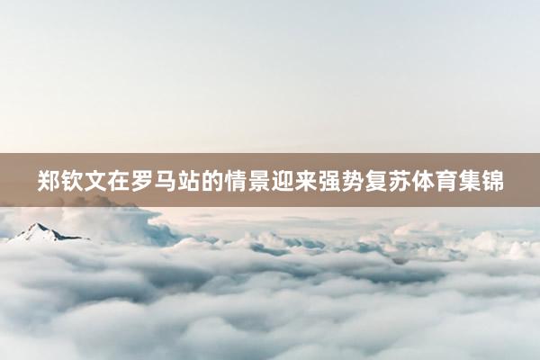 郑钦文在罗马站的情景迎来强势复苏体育集锦