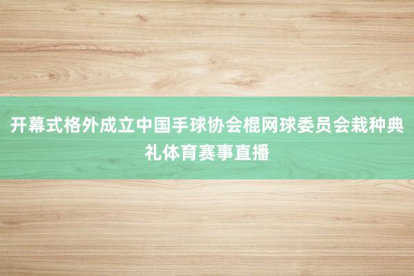 开幕式格外成立中国手球协会棍网球委员会栽种典礼体育赛事直播