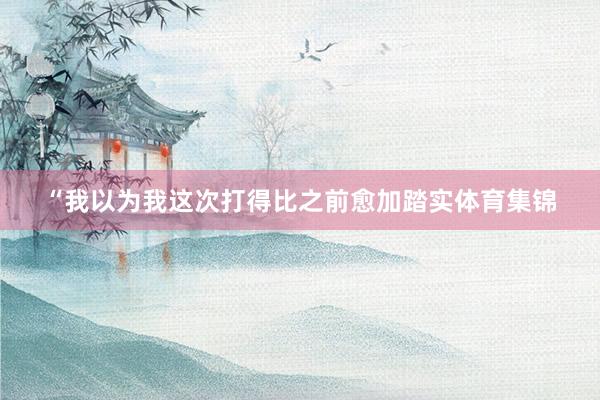 “我以为我这次打得比之前愈加踏实体育集锦