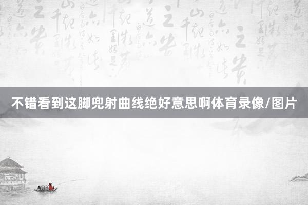 不错看到这脚兜射曲线绝好意思啊体育录像/图片