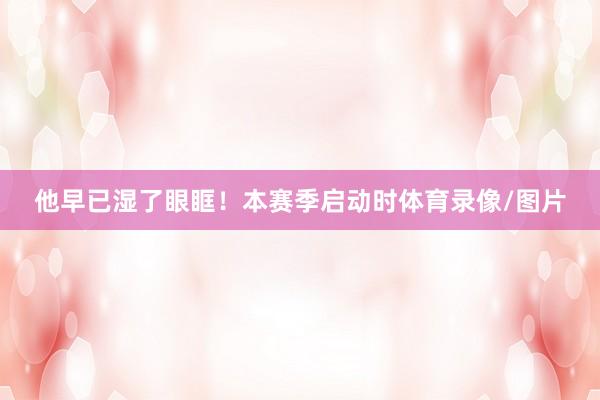 他早已湿了眼眶！本赛季启动时体育录像/图片