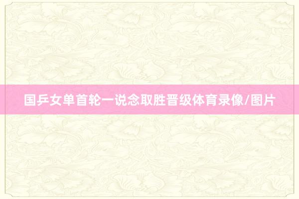 国乒女单首轮一说念取胜晋级体育录像/图片