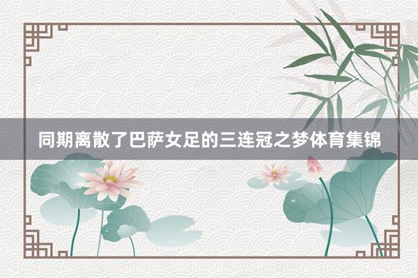 同期离散了巴萨女足的三连冠之梦体育集锦