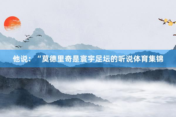 他说：“莫德里奇是寰宇足坛的听说体育集锦