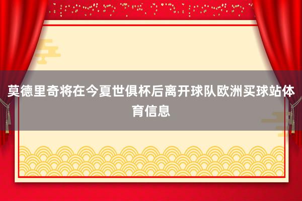 莫德里奇将在今夏世俱杯后离开球队欧洲买球站体育信息