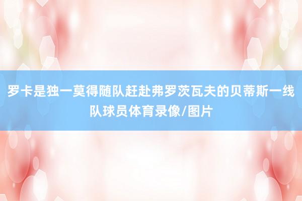 罗卡是独一莫得随队赶赴弗罗茨瓦夫的贝蒂斯一线队球员体育录像/图片