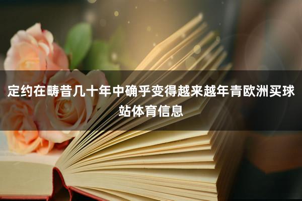 定约在畴昔几十年中确乎变得越来越年青欧洲买球站体育信息