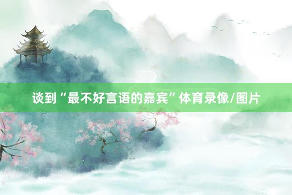 谈到“最不好言语的嘉宾”体育录像/图片