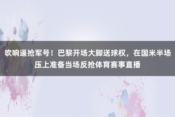吹响逼抢军号！巴黎开场大脚送球权，在国米半场压上准备当场反抢体育赛事直播