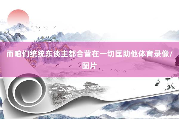 而咱们统统东谈主都合营在一切匡助他体育录像/图片