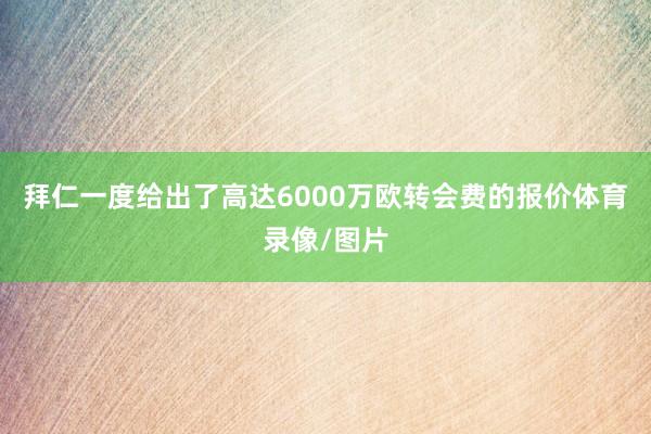 拜仁一度给出了高达6000万欧转会费的报价体育录像/图片