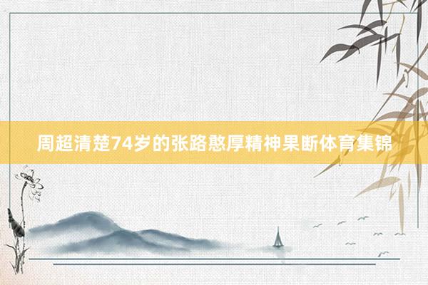 周超清楚74岁的张路憨厚精神果断体育集锦