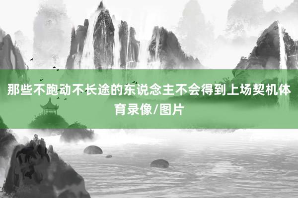 那些不跑动不长途的东说念主不会得到上场契机体育录像/图片