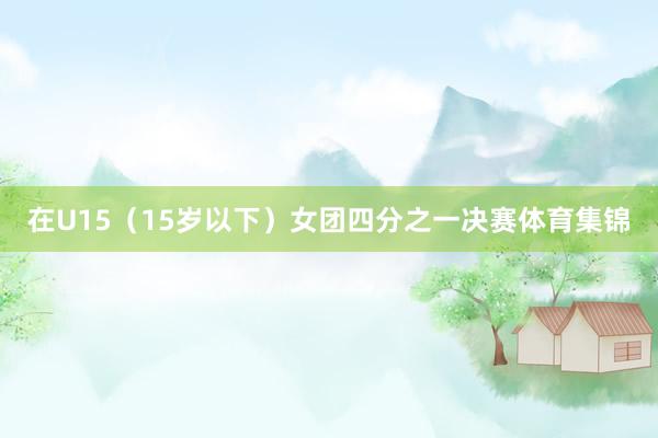 在U15(15岁以下)女团四分之一决赛体育集锦