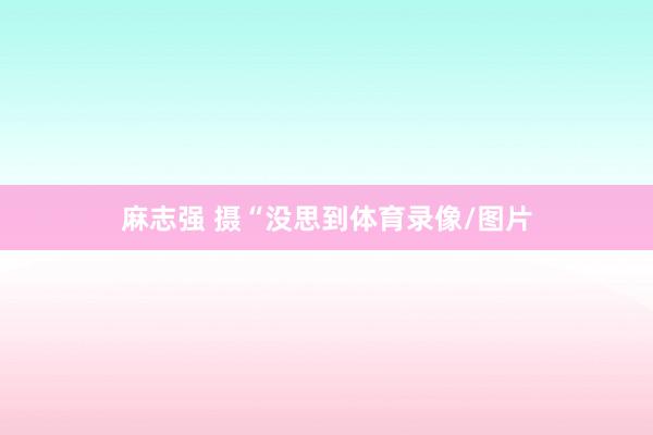 麻志强 摄“没思到体育录像/图片