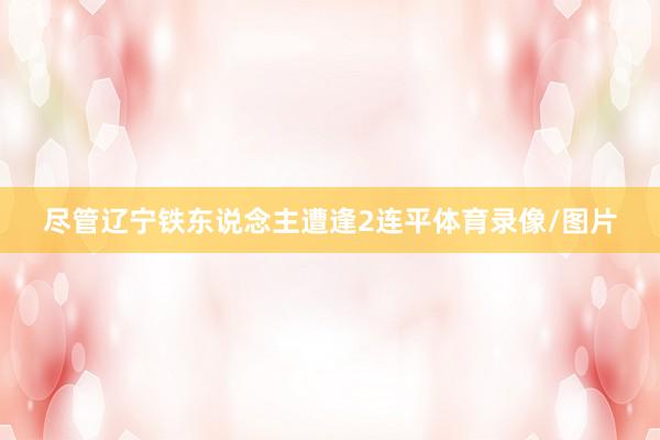尽管辽宁铁东说念主遭逢2连平体育录像/图片