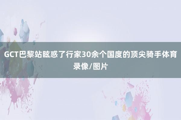 GCT巴黎站眩惑了行家30余个国度的顶尖骑手体育录像/图片