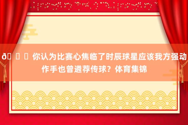 👀你认为比赛心焦临了时辰球星应该我方强动作手也曾遴荐传球？体育集锦