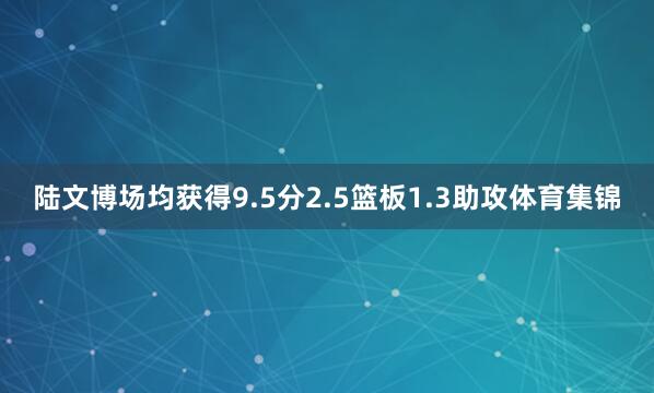 陆文博场均获得9.5分2.5篮板1.3助攻体育集锦