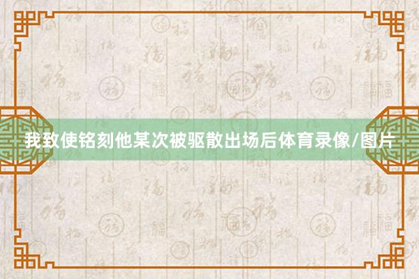 我致使铭刻他某次被驱散出场后体育录像/图片