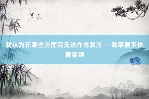我认为在某些方面我无法作念我方——政事要素体育集锦