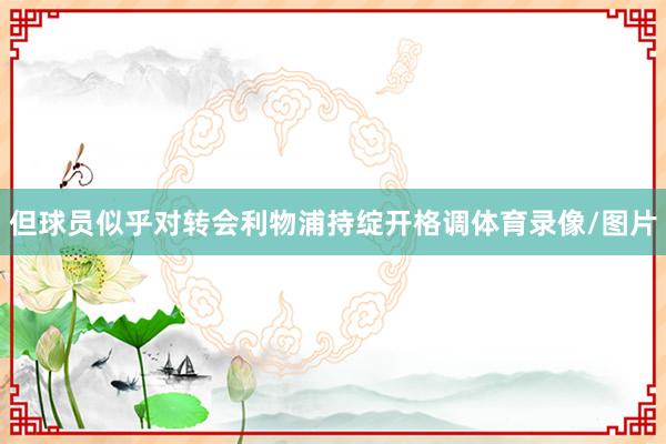 但球员似乎对转会利物浦持绽开格调体育录像/图片