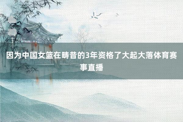 因为中国女篮在畴昔的3年资格了大起大落体育赛事直播
