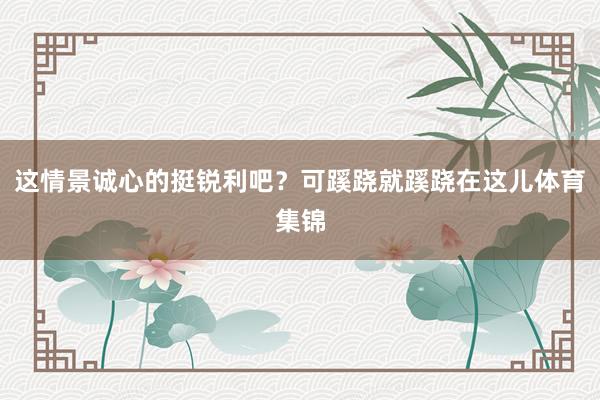 这情景诚心的挺锐利吧?可蹊跷就蹊跷在这儿体育集锦