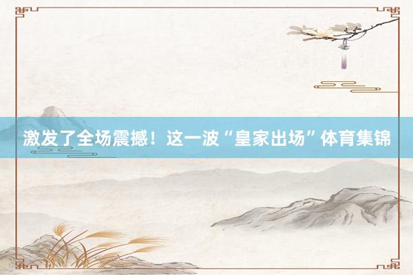 激发了全场震撼！这一波“皇家出场”体育集锦