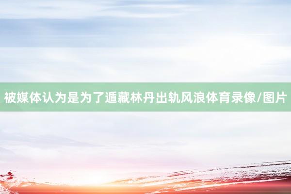 被媒体认为是为了遁藏林丹出轨风浪体育录像/图片