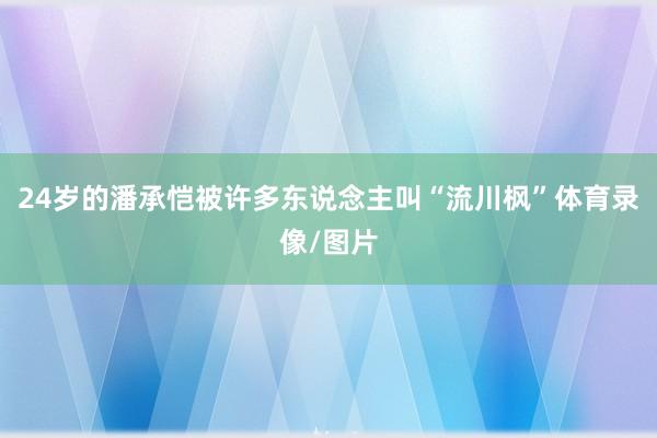 24岁的潘承恺被许多东说念主叫“流川枫”体育录像/图片