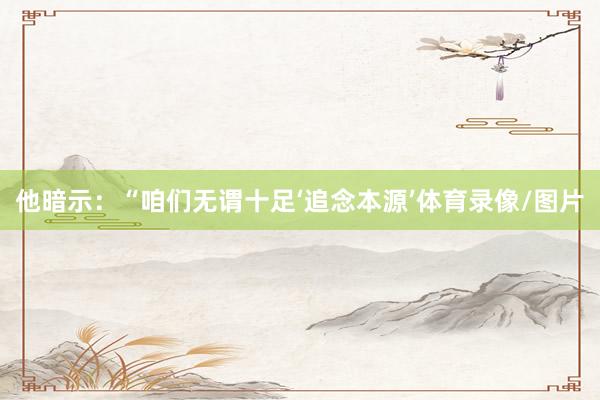 他暗示：“咱们无谓十足‘追念本源’体育录像/图片