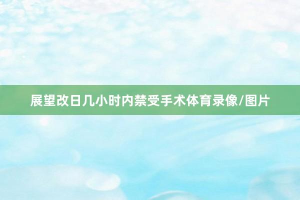 展望改日几小时内禁受手术体育录像/图片