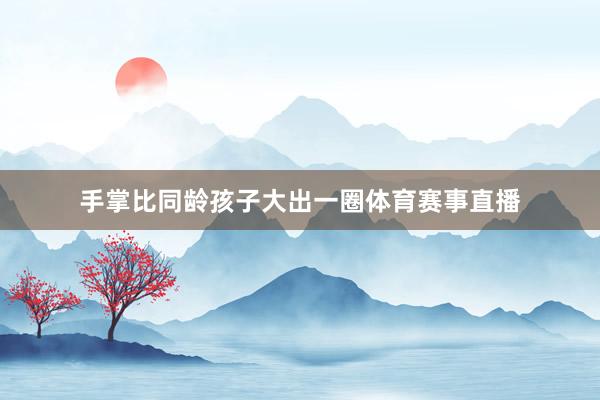 手掌比同龄孩子大出一圈体育赛事直播