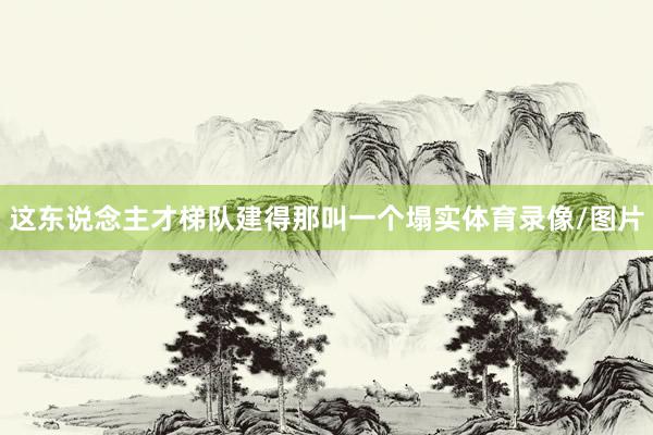 这东说念主才梯队建得那叫一个塌实体育录像/图片