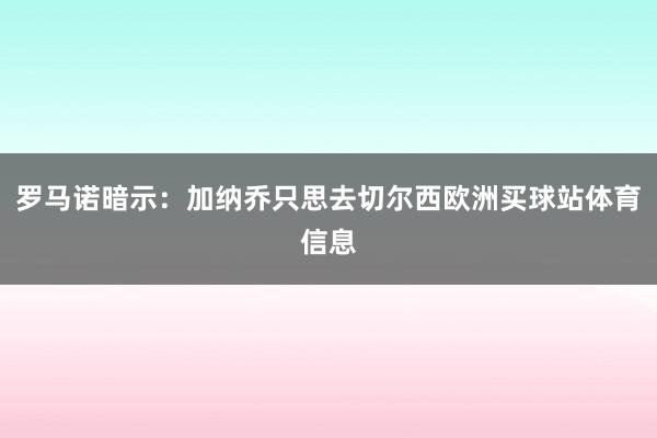 罗马诺暗示：加纳乔只思去切尔西欧洲买球站体育信息