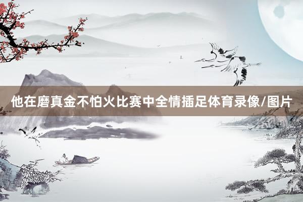 他在磨真金不怕火比赛中全情插足体育录像/图片