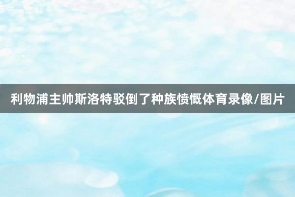 利物浦主帅斯洛特驳倒了种族愤慨体育录像/图片
