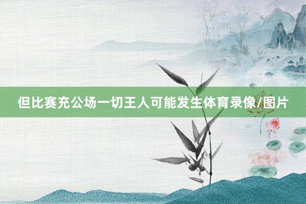 但比赛充公场一切王人可能发生体育录像/图片