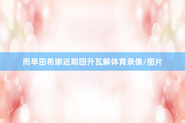而早田希娜近期回升瓦解体育录像/图片