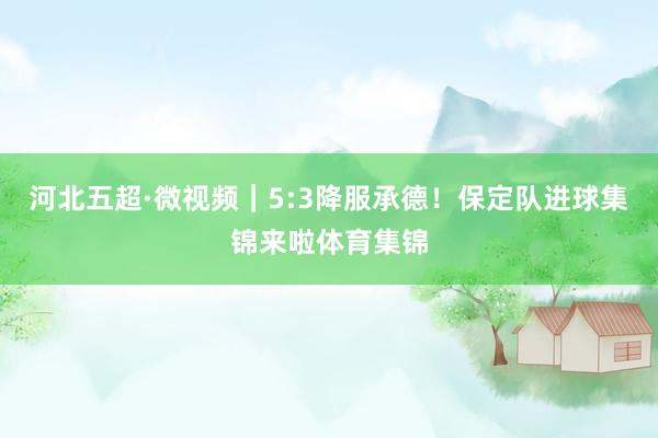 河北五超·微视频｜5:3降服承德！保定队进球集锦来啦体育集锦