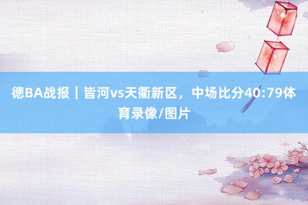 徳BA战报｜皆河vs天衢新区，中场比分40:79体育录像/图片