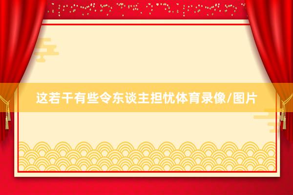 这若干有些令东谈主担忧体育录像/图片
